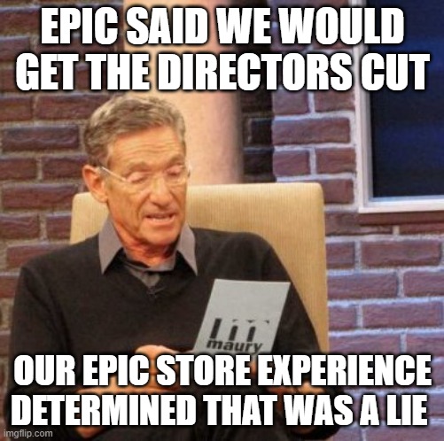 Maury Lie Detector Meme | EPIC SAID WE WOULD GET THE DIRECTORS CUT; OUR EPIC STORE EXPERIENCE DETERMINED THAT WAS A LIE | image tagged in memes,maury lie detector | made w/ Imgflip meme maker