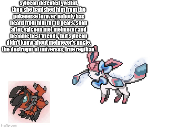 sylceon defeated yveltal, then she banished him from the pokeverse forever, nobody has heard from him for 10 years, soon after, sylceon met melmezor and became best friends, but sylceon didn't know about melmezor's uncle, the destroyer of universes, true regitian. | made w/ Imgflip meme maker