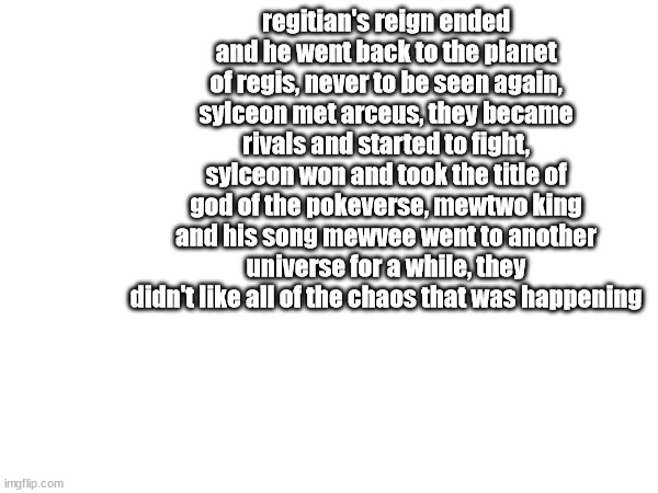 regitian's reign ended and he went back to the planet of regis, never to be seen again, sylceon met arceus, they became rivals and started to fight, sylceon won and took the title of god of the pokeverse, mewtwo king and his song mewvee went to another universe for a while, they didn't like all of the chaos that was happening | made w/ Imgflip meme maker