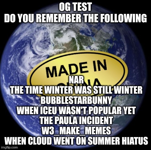 Earth Was Made In China | NAR
THE TIME WINTER WAS STILL WINTER
BUBBLESTARBUNNY
WHEN ICEU WASN'T POPULAR YET
THE PAULA INCIDENT
W3_MAKE_MEMES
WHEN CLOUD WENT ON SUMMER HIATUS; OG TEST
DO YOU REMEMBER THE FOLLOWING | image tagged in earth was made in china | made w/ Imgflip meme maker