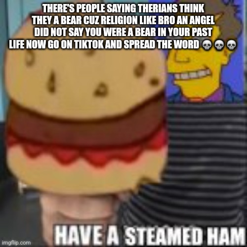 Have a steamed ham | THERE'S PEOPLE SAYING THERIANS THINK THEY A BEAR CUZ RELIGION LIKE BRO AN ANGEL DID NOT SAY YOU WERE A BEAR IN YOUR PAST LIFE NOW GO ON TIKTOK AND SPREAD THE WORD 💀💀💀 | image tagged in have a steamed ham | made w/ Imgflip meme maker
