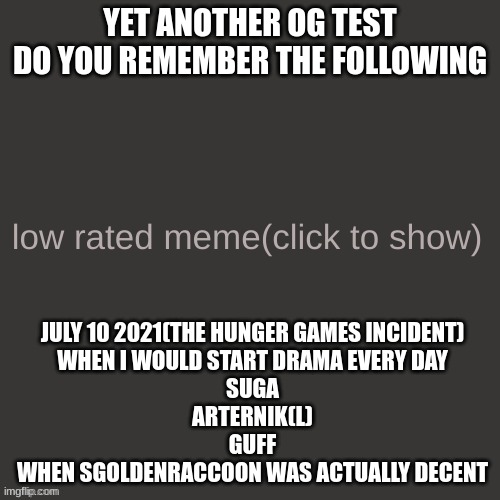 Low rated meme | YET ANOTHER OG TEST
DO YOU REMEMBER THE FOLLOWING; JULY 10 2021(THE HUNGER GAMES INCIDENT)
WHEN I WOULD START DRAMA EVERY DAY
SUGA
ARTERNIK(L)
GUFF
WHEN SGOLDENRACCOON WAS ACTUALLY DECENT | image tagged in low rated meme | made w/ Imgflip meme maker