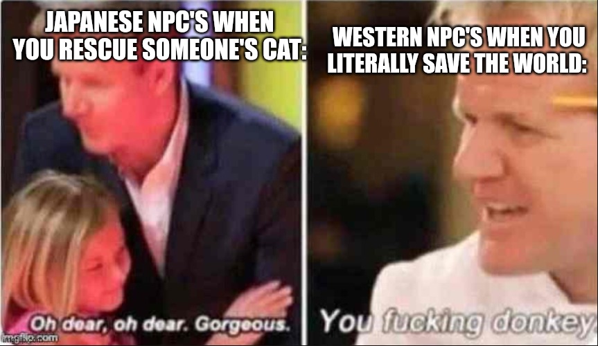 Where my gamers at | WESTERN NPC'S WHEN YOU LITERALLY SAVE THE WORLD:; JAPANESE NPC'S WHEN YOU RESCUE SOMEONE'S CAT: | image tagged in oh dear oh dear gorgeous | made w/ Imgflip meme maker