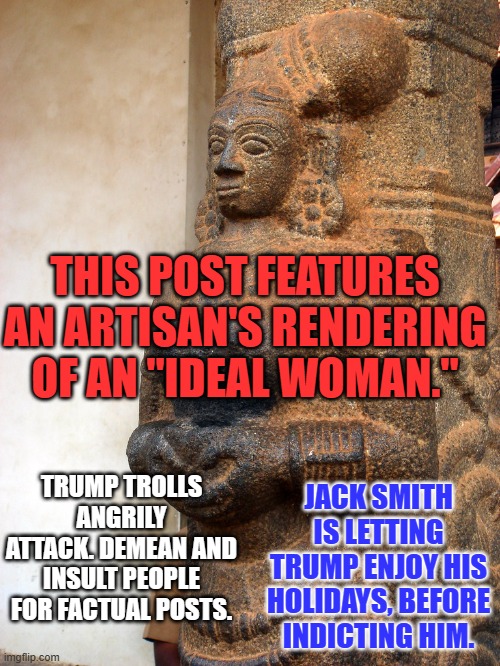 One of these things is not like the others. | THIS POST FEATURES AN ARTISAN'S RENDERING OF AN "IDEAL WOMAN."; TRUMP TROLLS ANGRILY ATTACK. DEMEAN AND INSULT PEOPLE FOR FACTUAL POSTS. JACK SMITH IS LETTING TRUMP ENJOY HIS HOLIDAYS, BEFORE INDICTING HIM. | image tagged in politics | made w/ Imgflip meme maker