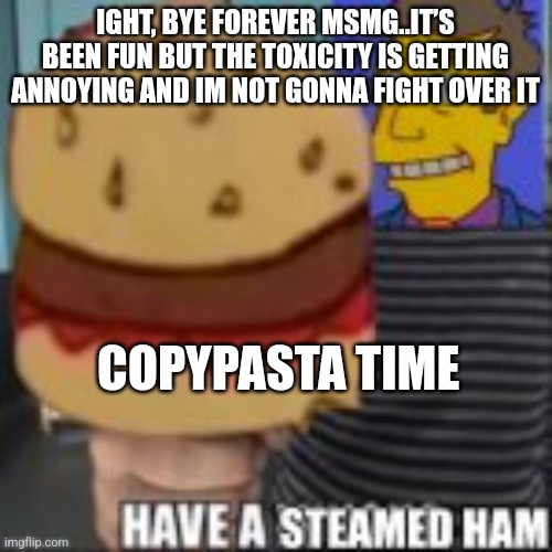 Have a steamed ham | IGHT, BYE FOREVER MSMG..IT’S BEEN FUN BUT THE TOXICITY IS GETTING ANNOYING AND IM NOT GONNA FIGHT OVER IT; COPYPASTA TIME | image tagged in have a steamed ham | made w/ Imgflip meme maker