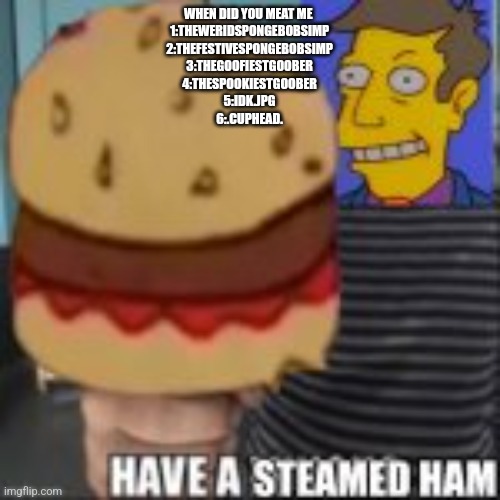 Have a steamed ham | WHEN DID YOU MEAT ME 
1:THEWERIDSPONGEBOBSIMP
2:THEFESTIVESPONGEBOBSIMP
3:THEGOOFIESTGOOBER
4:THESPOOKIESTGOOBER
5:IDK.JPG
6:.CUPHEAD. | image tagged in have a steamed ham | made w/ Imgflip meme maker