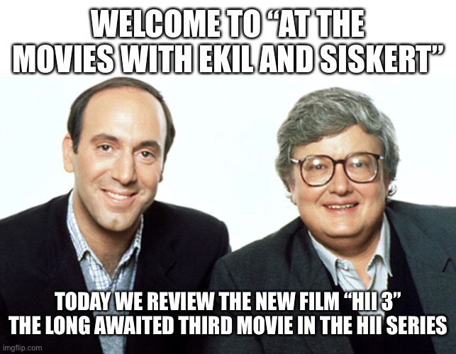 Siskel & Ebert | WELCOME TO “AT THE MOVIES WITH EKIL AND SISKERT”; TODAY WE REVIEW THE NEW FILM “HII 3” THE LONG AWAITED THIRD MOVIE IN THE HII SERIES | image tagged in siskel ebert | made w/ Imgflip meme maker