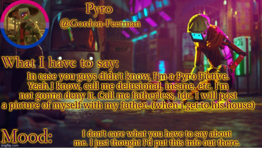 I know that you didn't ask, and I do not care. | In case you guys didn't know, I'm a Pyro Fictive. Yeah I know, call me delusional, insane, etc. I'm not gonna deny it. Call me fatherless, idc. I will post a picture of myself with my father. (when i get to his house); I don't care what you have to say about me. I just thought I'd put this info out there. | image tagged in pyros stray temp | made w/ Imgflip meme maker