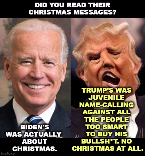 Whatever the courts mete out to our First Criminal, it's not enough. | DID YOU READ THEIR CHRISTMAS MESSAGES? TRUMP'S WAS 
JUVENILE 
NAME-CALLING 
AGAINST ALL 
THE PEOPLE 
TOO SMART 
TO BUY HIS 
BULLSH*T. NO 
CHRISTMAS AT ALL. BIDEN'S WAS ACTUALLY 
ABOUT CHRISTMAS. | image tagged in biden smile trump crazy acid,biden,christmas,religion,trump,narcissist | made w/ Imgflip meme maker