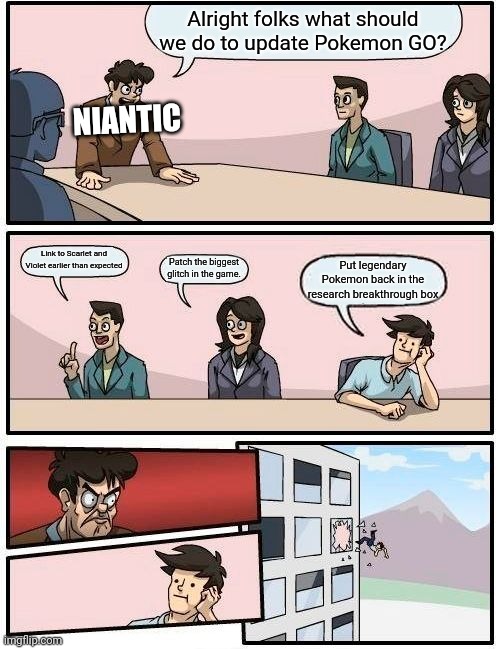 Unfortunately they might only patch the glitches (That's the worst that they could do, the glitches are hilarious!) | Alright folks what should we do to update Pokemon GO? NIANTIC; Link to Scarlet and Violet earlier than expected; Put legendary Pokemon back in the research breakthrough box; Patch the biggest glitch in the game. | image tagged in memes,boardroom meeting suggestion,pokemon go | made w/ Imgflip meme maker