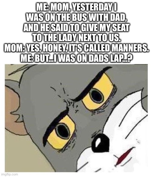 Strange seat to give, isn’t it? | ME: MOM, YESTERDAY I WAS ON THE BUS WITH DAD, AND HE SAID TO GIVE MY SEAT TO THE LADY NEXT TO US.
MOM: YES, HONEY, IT’S CALLED MANNERS.
ME: BUT…I WAS ON DADS LAP…? | image tagged in unsettled tom,dark,dad,mom,bus,lap | made w/ Imgflip meme maker