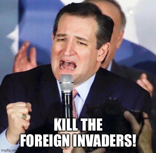 Ted Cruz Singing | KILL THE FOREIGN INVADERS! | image tagged in ted cruz singing | made w/ Imgflip meme maker