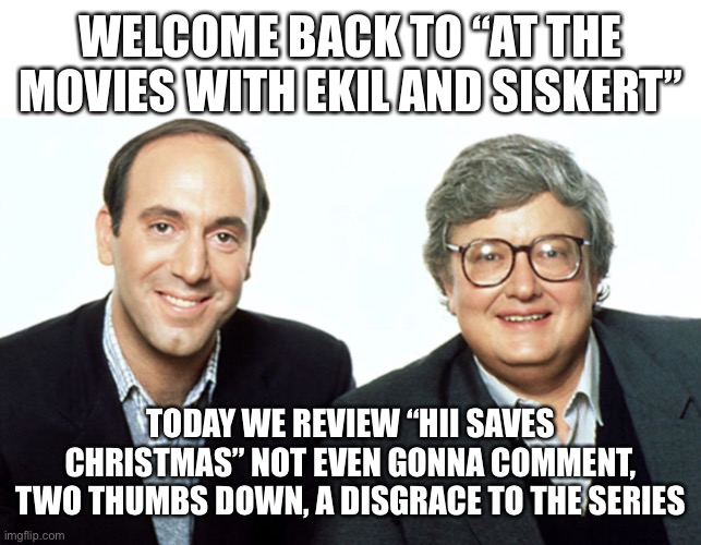 Siskel & Ebert | WELCOME BACK TO “AT THE MOVIES WITH EKIL AND SISKERT”; TODAY WE REVIEW “HII SAVES CHRISTMAS” NOT EVEN GONNA COMMENT, TWO THUMBS DOWN, A DISGRACE TO THE SERIES | image tagged in siskel ebert | made w/ Imgflip meme maker