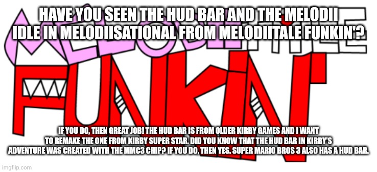 Look at my older teasers plz | HAVE YOU SEEN THE HUD BAR AND THE MELODII IDLE IN MELODIISATIONAL FROM MELODIITALE FUNKIN'? IF YOU DO, THEN GREAT JOB! THE HUD BAR IS FROM OLDER KIRBY GAMES AND I WANT TO REMAKE THE ONE FROM KIRBY SUPER STAR. DID YOU KNOW THAT THE HUD BAR IN KIRBY'S ADVENTURE WAS CREATED WITH THE MMC3 CHIP? IF YOU DO, THEN YES. SUPER MARIO BROS 3 ALSO HAS A HUD BAR. | image tagged in new melodiitale funkin' | made w/ Imgflip meme maker