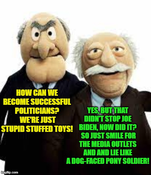 The leftist secret to political success . . . is not all THAT . . . secret. | YES, BUT THAT DIDN'T STOP JOE BIDEN, NOW DID IT?  SO JUST SMILE FOR THE MEDIA OUTLETS AND AND LIE LIKE A DOG-FACED PONY SOLDIER! HOW CAN WE BECOME SUCCESSFUL POLITICIANS?  WE'RE JUST STUPID STUFFED TOYS! | image tagged in muppets | made w/ Imgflip meme maker