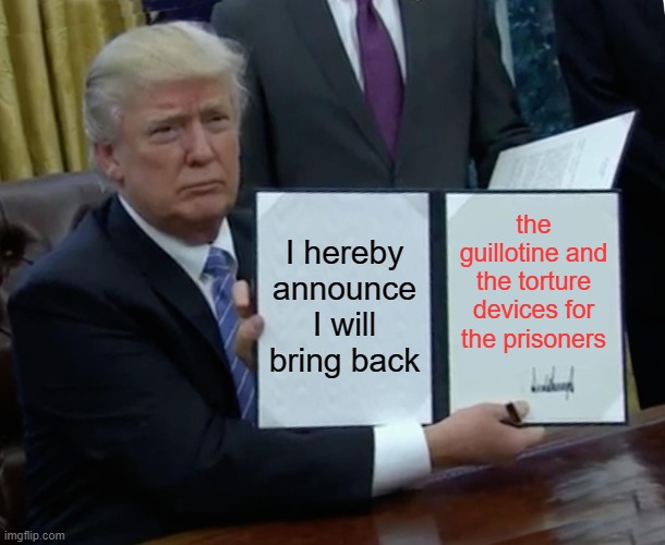 Trump Bill Signing | I hereby announce I will bring back; the guillotine and the torture devices for the prisoners | image tagged in memes,trump bill signing | made w/ Imgflip meme maker