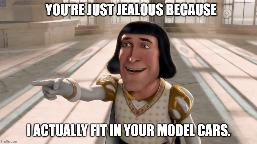 Farquaad Pointing | YOU'RE JUST JEALOUS BECAUSE; I ACTUALLY FIT IN YOUR MODEL CARS. | image tagged in farquaad pointing | made w/ Imgflip meme maker