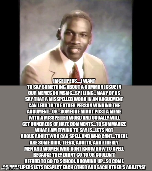 no this has nothing to do with me but I just wish for imgflip to have a little more peace | IMGFLIPERS....I WANT TO SAY SOMETHING ABOUT A COMMON ISSUE IN OUR MEMES OR MSMG...SPELLING...MANY OF US SAY THAT A MISSPELLED WORD IN AN ARGUEMENT CAN LEAD TO THE OTHER PERSON WINNING THE ARGUMENT...OR...SOMEONE MIGHT POST A MEME WITH A MISSPELLED WORD AND USUALLY WILL GET HUNDREDS OF HATE COMMENTS...TO SUMMARIZE WHAT I AM TRYING TO SAY IS...LETS NOT ARGUE ABOUT WHO CAN SPELL AND WHO CANT...THERE ARE SOME KIDS, TEENS, ADULTS, AND ELDERLY MEN AND WOMEN WHO DONT KNOW HOW TO SPELL BECAUSE THEY DIDNT GO TO OR COULDN'T AFFORD TO GO TO SCHOOL GROWING UP...SO COME ON IMGFLIPERS LETS RESPECT EACH OTHER AND EACH OTHER'S ABILITYS! | image tagged in stop it get some help,memes,lol,peace | made w/ Imgflip meme maker