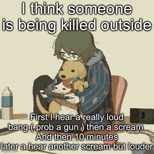 Avogado6 | I think someone is being killed outside; First I hear a really loud bang ( prob a gun ) then a scream 
And then 10 minutes later a hear another scream but louder | image tagged in avogado6 | made w/ Imgflip meme maker