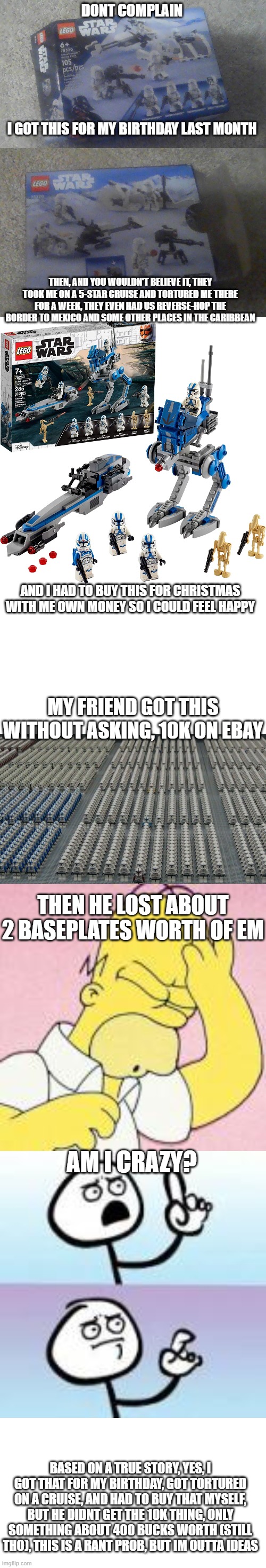 aint a rant, that's what | DONT COMPLAIN; I GOT THIS FOR MY BIRTHDAY LAST MONTH; THEN, AND YOU WOULDN'T BELIEVE IT, THEY TOOK ME ON A 5-STAR CRUISE AND TORTURED ME THERE FOR A WEEK, THEY EVEN HAD US REVERSE-HOP THE BORDER TO MEXICO AND SOME OTHER PLACES IN THE CARIBBEAN; AND I HAD TO BUY THIS FOR CHRISTMAS WITH ME OWN MONEY SO I COULD FEEL HAPPY; MY FRIEND GOT THIS WITHOUT ASKING, 10K ON EBAY; THEN HE LOST ABOUT 2 BASEPLATES WORTH OF EM; AM I CRAZY? BASED ON A TRUE STORY, YES, I GOT THAT FOR MY BIRTHDAY, GOT TORTURED ON A CRUISE, AND HAD TO BUY THAT MYSELF, BUT HE DIDNT GET THE 10K THING, ONLY SOMETHING ABOUT 400 BUCKS WORTH (STILL THO), THIS IS A RANT PROB, BUT IM OUTTA IDEAS | image tagged in christmas,unfair,rant | made w/ Imgflip meme maker