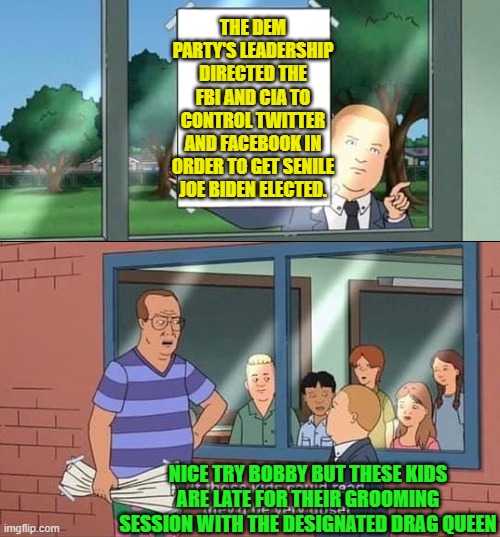 Yeah . . . pretty much.  This is your nation under leftist control. | THE DEM PARTY'S LEADERSHIP DIRECTED THE FBI AND CIA TO CONTROL TWITTER AND FACEBOOK IN ORDER TO GET SENILE JOE BIDEN ELECTED. NICE TRY BOBBY BUT THESE KIDS ARE LATE FOR THEIR GROOMING SESSION WITH THE DESIGNATED DRAG QUEEN | image tagged in bobby hill kids no watermark | made w/ Imgflip meme maker