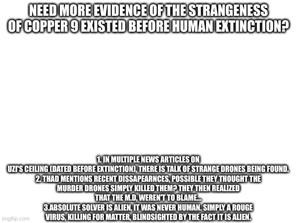 i made this at 10:29 P.M at night on christmas day dont blame me | NEED MORE EVIDENCE OF THE STRANGENESS OF COPPER 9 EXISTED BEFORE HUMAN EXTINCTION? 1. THERE IS TALK OF STRANGE DRONES BEING FOUND IN MULTIPLE NEWS ARTICLES ON UZI'S CEILING (DATED BEFORE EXTINCTION).

2. THAD MENTIONS RECENT DISAPPEARANCES, POSSIBLE THEY THOUGHT THE MURDER DRONES KILLED THEM? THEY THEN REALIZED THAT THE M.D., WASN'T TO BLAME...
3. ABSOLUTE SOLVER IS ALIEN, IT WAS NEVER HUMAN. SIMPLY A ROUGE VIRUS, KILLING FOR MATTER, BLIND-SIGHTED BY THE FACT IT IS FOREIGN. | image tagged in smg4,murder drones,glitch productions,theory | made w/ Imgflip meme maker