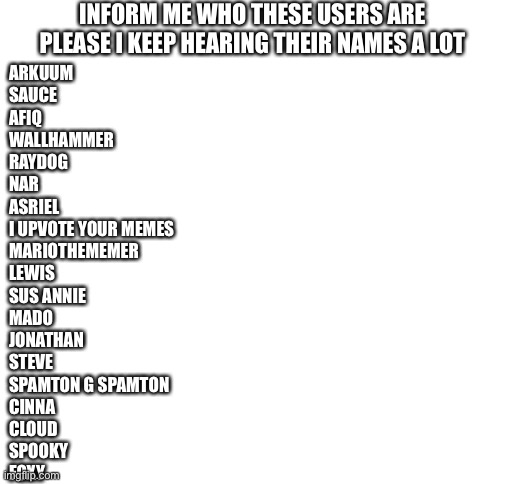 Inform me please | INFORM ME WHO THESE USERS ARE PLEASE I KEEP HEARING THEIR NAMES A LOT; ARKUUM
SAUCE
AFIQ
WALLHAMMER
RAYDOG
NAR
ASRIEL 
I UPVOTE YOUR MEMES
MARIOTHEMEMER
LEWIS
SUS ANNIE
MADO
JONATHAN
STEVE
SPAMTON G SPAMTON
CINNA 
CLOUD
SPOOKY
FOXY | image tagged in blank white template | made w/ Imgflip meme maker