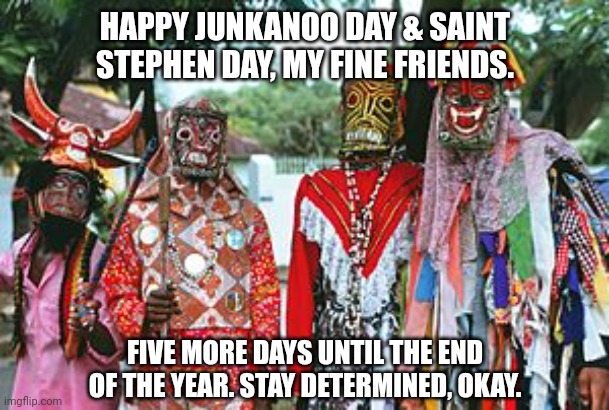 HAPPY JUNKANOO DAY & SAINT STEPHEN DAY, MY FINE FRIENDS. FIVE MORE DAYS UNTIL THE END OF THE YEAR. STAY DETERMINED, OKAY. | image tagged in memes,saints,days | made w/ Imgflip meme maker