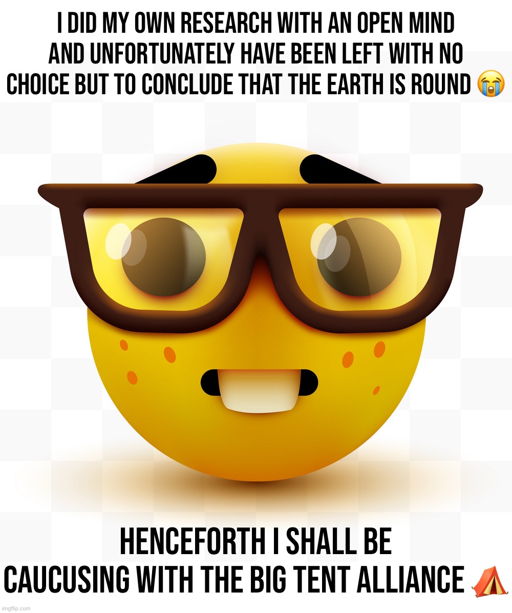 I always said I would follow the evidence where it led. And today, it led me here. | I DID MY OWN RESEARCH WITH AN OPEN MIND AND UNFORTUNATELY HAVE BEEN LEFT WITH NO CHOICE BUT TO CONCLUDE THAT THE EARTH IS ROUND 😭; HENCEFORTH I SHALL BE CAUCUSING WITH THE BIG TENT ALLIANCE ⛺️ | image tagged in nerd emoji,the flat earth federation is dead,long,live,the,big tent alliance | made w/ Imgflip meme maker