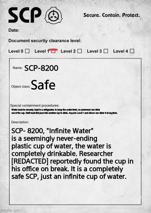 This is an SCP I made up, enjoy! (Mod note: noice) | SCP-8200; Safe; Water must be securely kept in a refrigerator, to keep the water fresh, no personnel can drink out of the cup. Staff must first pour into another cup to drink. Anyone Level 1 and above can drink it at anytime. SCP- 8200, "Infinite Water" is a seemingly never-ending plastic cup of water, the water is completely drinkable. Researcher [REDACTED] reportedly found the cup in his office on break. It is a completely safe SCP, just an infinite cup of water. | image tagged in scp document,safe | made w/ Imgflip meme maker