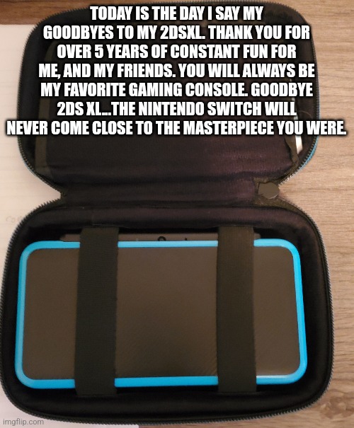R.I.P my 2dsXL 2017-2022 | TODAY IS THE DAY I SAY MY GOODBYES TO MY 2DSXL. THANK YOU FOR OVER 5 YEARS OF CONSTANT FUN FOR ME, AND MY FRIENDS. YOU WILL ALWAYS BE MY FAVORITE GAMING CONSOLE. GOODBYE 2DS XL...THE NINTENDO SWITCH WILL NEVER COME CLOSE TO THE MASTERPIECE YOU WERE. | image tagged in nintendo | made w/ Imgflip meme maker