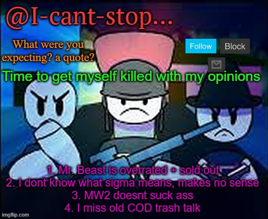 well? | Time to get myself killed with my opinions; 1. Mr. Beast is overrated + sold out
2. I dont know what sigma means, makes no sense
3. MW2 doesnt suck ass
4. I miss old COD trash talk | image tagged in i-cant-stop item asylum template | made w/ Imgflip meme maker
