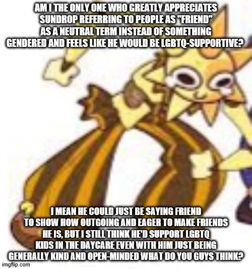 Sundrop is like a bestie to me | AM I THE ONLY ONE WHO GREATLY APPRECIATES SUNDROP REFERRING TO PEOPLE AS "FRIEND" AS A NEUTRAL TERM INSTEAD OF SOMETHING GENDERED AND FEELS LIKE HE WOULD BE LGBTQ-SUPPORTIVE? I MEAN HE COULD JUST BE SAYING FRIEND TO SHOW HOW OUTGOING AND EAGER TO MAKE FRIENDS HE IS, BUT I STILL THINK HE'D SUPPORT LGBTQ KIDS IN THE DAYCARE EVEN WITH HIM JUST BEING GENERALLY KIND AND OPEN-MINDED WHAT DO YOU GUYS THINK? | image tagged in sundrop wheeze,sun,fnaf,fnaf security breach,friend,lgbtq | made w/ Imgflip meme maker