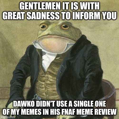 big sad | GENTLEMEN IT IS WITH GREAT SADNESS TO INFORM YOU; DAWKO DIDN'T USE A SINGLE ONE OF MY MEMES IN HIS FNAF MEME REVIEW | image tagged in gentlemen it is with great pleasure to inform you that | made w/ Imgflip meme maker