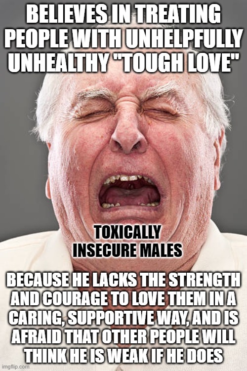 Life is tough. It's tougher when you're stupid. And it's really tough when your idea of being a "tough guy" is to be stupid. | BELIEVES IN TREATING PEOPLE WITH UNHELPFULLY UNHEALTHY "TOUGH LOVE"; TOXICALLY INSECURE MALES; BECAUSE HE LACKS THE STRENGTH
AND COURAGE TO LOVE THEM IN A
CARING, SUPPORTIVE WAY, AND IS
AFRAID THAT OTHER PEOPLE WILL
THINK HE IS WEAK IF HE DOES | image tagged in conservative tears,toxic masculinity,love,weak,fear,caring | made w/ Imgflip meme maker
