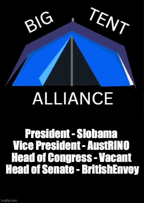 Update on Big Tent Alliance, leadership will be collective so everyone has their own roles | President - Slobama 
Vice President - AustRINO 
Head of Congress - Vacant 
Head of Senate - BritishEnvoy | image tagged in big tent alliance party logo,slobama,for,president,austrino,britishenvoy | made w/ Imgflip meme maker