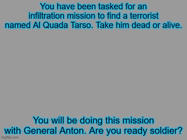 Soldier, repeat, are you ready? | You have been tasked for an infiltration mission to find a terrorist named Al Quada Tarso. Take him dead or alive. You will be doing this mission with General Anton. Are you ready soldier? | image tagged in war | made w/ Imgflip meme maker