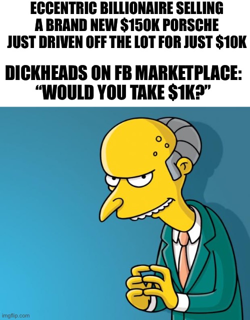 Mr. Burns | ECCENTRIC BILLIONAIRE SELLING A BRAND NEW $150K PORSCHE JUST DRIVEN OFF THE LOT FOR JUST $10K; DICKHEADS ON FB MARKETPLACE: “WOULD YOU TAKE $1K?” | image tagged in mr burns | made w/ Imgflip meme maker