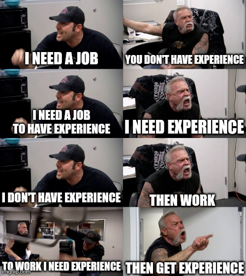 AFTER COLLEGE BE LIKE | YOU DON'T HAVE EXPERIENCE; I NEED A JOB; I NEED A JOB TO HAVE EXPERIENCE; I NEED EXPERIENCE; I DON'T HAVE EXPERIENCE; THEN WORK; THEN GET EXPERIENCE; TO WORK I NEED EXPERIENCE | image tagged in american chopper extended | made w/ Imgflip meme maker
