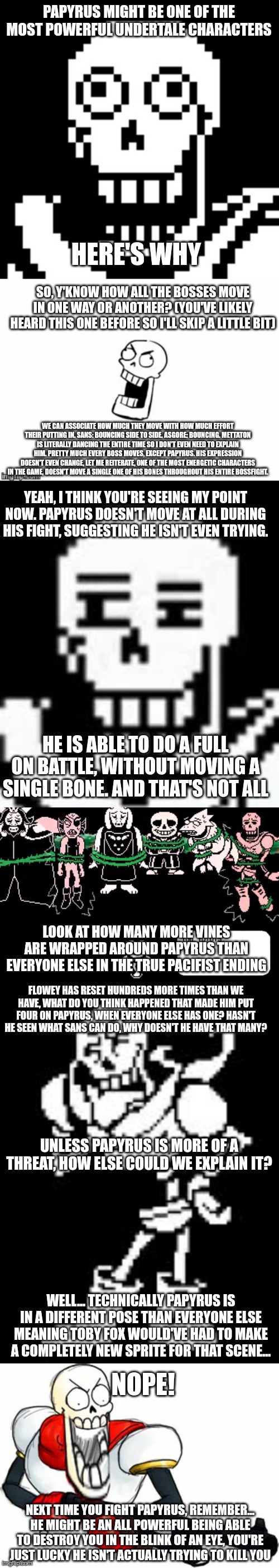I saw this in a YouTube video, I don't have a link but I remembered it and thought it was a cool idea | PAPYRUS MIGHT BE ONE OF THE MOST POWERFUL UNDERTALE CHARACTERS; HERE'S WHY; SO, Y'KNOW HOW ALL THE BOSSES MOVE IN ONE WAY OR ANOTHER? (YOU'VE LIKELY HEARD THIS ONE BEFORE SO I'LL SKIP A LITTLE BIT); WE CAN ASSOCIATE HOW MUCH THEY MOVE WITH HOW MUCH EFFORT THEIR PUTTING IN. SANS: BOUNCING SIDE TO SIDE. ASGORE: BOUNCING. METTATON IS LITERALLY DANCING THE ENTIRE TIME SO I DON'T EVEN NEED TO EXPLAIN HIM. PRETTY MUCH EVERY BOSS MOVES, EXCEPT PAPYRUS. HIS EXPRESSION DOESN'T EVEN CHANGE, LET ME REITERATE, ONE OF THE MOST ENERGETIC CHARACTERS IN THE GAME, DOESN'T MOVE A SINGLE ONE OF HIS BONES THROUGHOUT HIS ENTIRE BOSSFIGHT. YEAH, I THINK YOU'RE SEEING MY POINT NOW. PAPYRUS DOESN'T MOVE AT ALL DURING HIS FIGHT, SUGGESTING HE ISN'T EVEN TRYING. HE IS ABLE TO DO A FULL ON BATTLE, WITHOUT MOVING A SINGLE BONE. AND THAT'S NOT ALL; LOOK AT HOW MANY MORE VINES ARE WRAPPED AROUND PAPYRUS THAN EVERYONE ELSE IN THE TRUE PACIFIST ENDING; FLOWEY HAS RESET HUNDREDS MORE TIMES THAN WE HAVE, WHAT DO YOU THINK HAPPENED THAT MADE HIM PUT FOUR ON PAPYRUS, WHEN EVERYONE ELSE HAS ONE? HASN'T HE SEEN WHAT SANS CAN DO, WHY DOESN'T HE HAVE THAT MANY? UNLESS PAPYRUS IS MORE OF A THREAT, HOW ELSE COULD WE EXPLAIN IT? WELL... TECHNICALLY PAPYRUS IS IN A DIFFERENT POSE THAN EVERYONE ELSE MEANING TOBY FOX WOULD'VE HAD TO MAKE A COMPLETELY NEW SPRITE FOR THAT SCENE... NOPE! NEXT TIME YOU FIGHT PAPYRUS, REMEMBER... HE MIGHT BE AN ALL POWERFUL BEING ABLE TO DESTROY YOU IN THE BLINK OF AN EYE, YOU'RE JUST LUCKY HE ISN'T ACTUALLY TRYING TO KILL YOU | image tagged in papyrus undertale,undertale papyrus,papyrus,gun pap | made w/ Imgflip meme maker