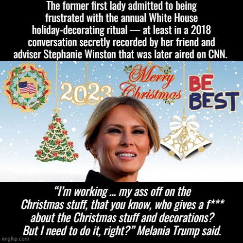Troll of the Day: Melania Trump | The former first lady admitted to being frustrated with the annual White House holiday-decorating ritual — at least in a 2018 conversation secretly recorded by her friend and adviser Stephanie Winston that was later aired on CNN. “I’m working … my ass off on the Christmas stuff, that you know, who gives a f*** about the Christmas stuff and decorations? But I need to do it, right?” Melania Trump said. | image tagged in melania trump christmas ornaments 2022 | made w/ Imgflip meme maker