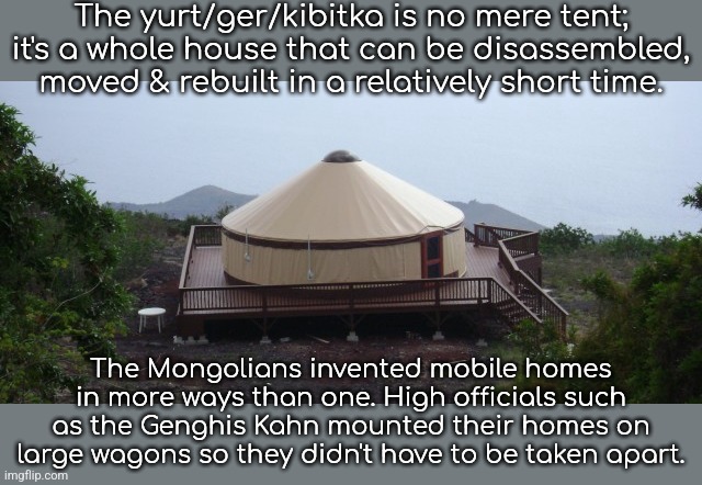 The Tatars also used them. | The yurt/ger/kibitka is no mere tent; it's a whole house that can be disassembled, moved & rebuilt in a relatively short time. The Mongolians invented mobile homes in more ways than one. High officials such as the Genghis Kahn mounted their homes on large wagons so they didn't have to be taken apart. | image tagged in yurt,asia,innovation,working from home | made w/ Imgflip meme maker