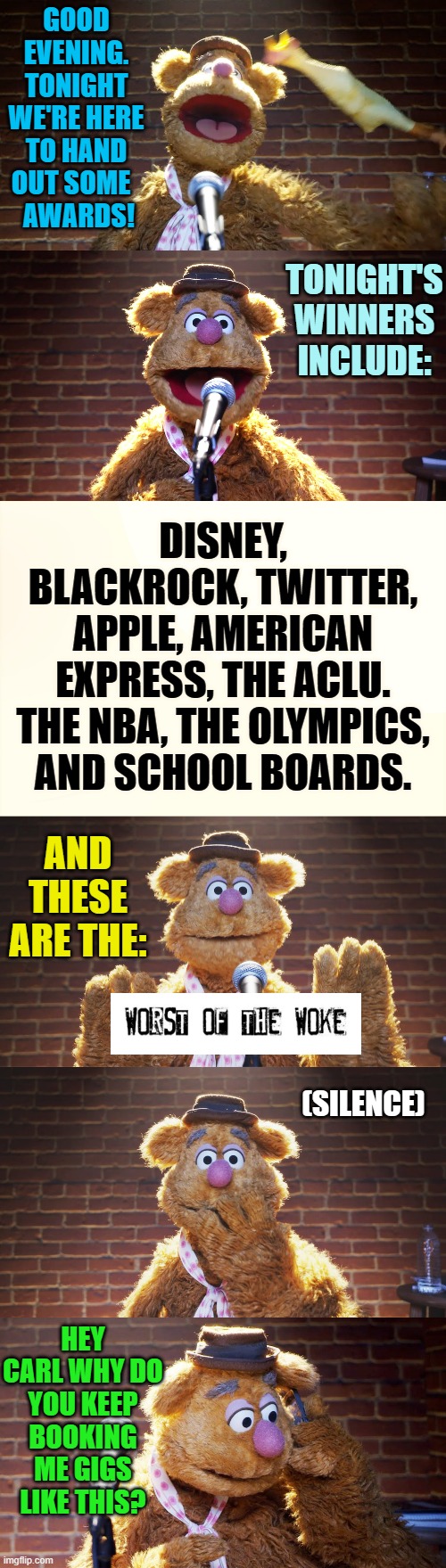 And For Your Entertainment... | GOOD EVENING. TONIGHT WE'RE HERE TO HAND OUT SOME  
 AWARDS! TONIGHT'S WINNERS INCLUDE:; DISNEY, BLACKROCK, TWITTER, APPLE, AMERICAN EXPRESS, THE ACLU. THE NBA, THE OLYMPICS, AND SCHOOL BOARDS. AND THESE ARE THE:; (SILENCE); HEY CARL WHY DO YOU KEEP BOOKING ME GIGS LIKE THIS? | image tagged in memes,politics,worst,woke,company,awards | made w/ Imgflip meme maker