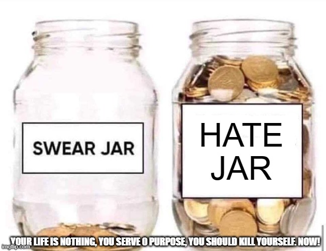 swearing is apart of hate | HATE JAR; YOUR LIFE IS NOTHING, YOU SERVE 0 PURPOSE, YOU SHOULD KILL YOURSELF. NOW! | image tagged in swear jar,swearing,hate | made w/ Imgflip meme maker