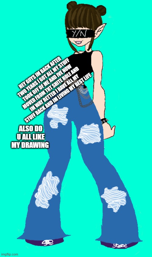 HEY GUYS IM BACK AFTER TWO YEARS I GOT ALL MY STUFF TOOK OFF OF ME AND IVE NOW MOVED FROM THT SHITE HOLE AND IM WAY BETTER I HAVE ALL MY STUFF BACK AND IM LIVING MY BEST LIFE; ALSO DO U ALL LIKE MY DRAWING | made w/ Imgflip meme maker