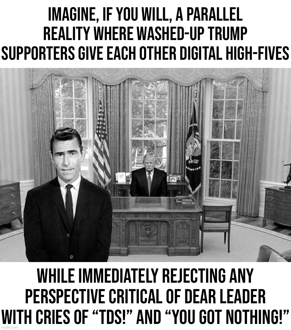 In our reality, Americans are over Trump. In theirs, he never lost. | Imagine, if you will, a parallel reality where washed-up Trump supporters give each other digital high-fives; While immediately rejecting any perspective critical of Dear Leader with cries of “TDS!” and “you got nothing!” | image tagged in twilight zone trump,twilight zone,the twilight zone,trump supporters,politics,politics stream | made w/ Imgflip meme maker