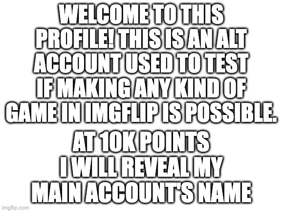 imgflip_games may also have ARG's in the future along with having games too. | WELCOME TO THIS PROFILE! THIS IS AN ALT ACCOUNT USED TO TEST IF MAKING ANY KIND OF GAME IN IMGFLIP IS POSSIBLE. AT 10K POINTS I WILL REVEAL MY MAIN ACCOUNT'S NAME | image tagged in blank white template | made w/ Imgflip meme maker