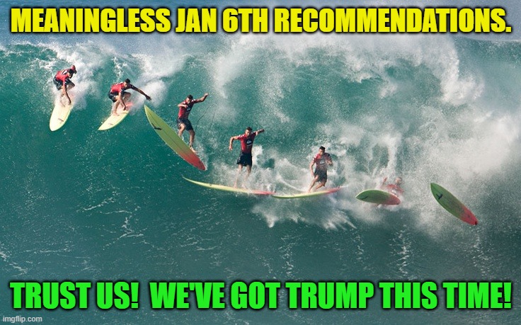 So much time, resources, and money wasted on what most citizens recognize as Kabuki theater. | MEANINGLESS JAN 6TH RECOMMENDATIONS. TRUST US!  WE'VE GOT TRUMP THIS TIME! | image tagged in political wipeout | made w/ Imgflip meme maker