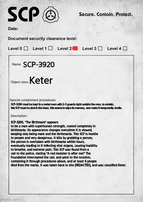 My 2nd SCP! (ignore the 3290 instead of 3920, stupid mistake) | SCP-3920; Keter; SCP-3290 must be kept in a metal room with 2-3 guards right outside the roon, to contain, this SCP must be shot in the head, this seems to wipe its memory, and make it temporarily docile. SCP-3290, "The Birthmark" appears to be a man with superhuman strength, coated completely in birthmarks. Its appearance changes everytime it is viewed, keeping only being male and the birthmarks. This SCP is hostile to people and very dangerous. It kills by grabbing a person, the person is overtaken with birthmarks within hours, eventually leading to it infecting vital organs, causing inability to breathe, and extreme pain. This SCP was found from a call to the police, stating "A red monster is after me!" The Foundation intercepted the call, and went to the location, containing it through procedures above, and at least 4 people died from the marks. It was taken back to site [REDACTED], and was classified Keter. | image tagged in scp document | made w/ Imgflip meme maker