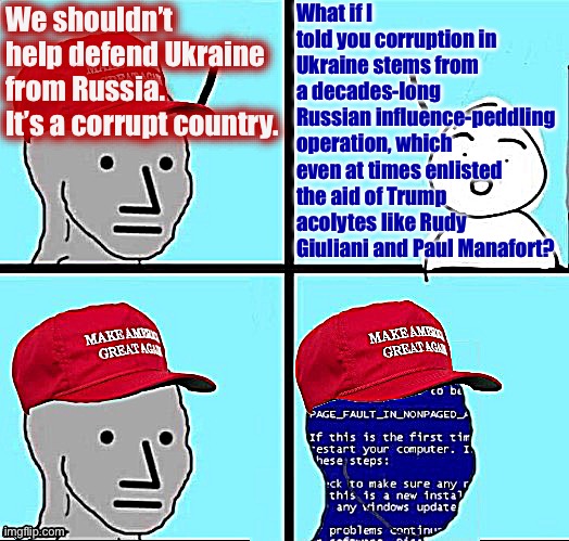 NPC MAGA blue screen fixed textboxes | What if I told you corruption in Ukraine stems from a decades-long Russian influence-peddling operation, which even at times enlisted the aid of Trump acolytes like Rudy Giuliani and Paul Manafort? We shouldn’t help defend Ukraine from Russia. It’s a corrupt country. | image tagged in npc maga blue screen fixed textboxes | made w/ Imgflip meme maker